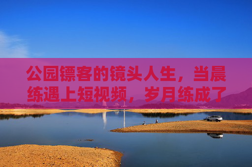 公园镖客的镜头人生,当晨练遇上短视频,岁月练成了江湖,公园镖客的镜头江湖岁月 公园镖客的镜头人生,当晨练遇上短视频,岁月练成了江湖,公园镖客的镜头江湖岁月