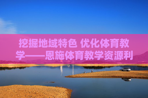 挖掘地域特色 优化体育教学——恩施体育教学资源利用的实践与思考,地域特色视角下恩施体育教学资源利用的实践与思考 挖掘地域特色 优化体育教学——恩施体育教学资源利用的实践与思考,地域特色视角下恩施体育教学资源利用的实践与思考