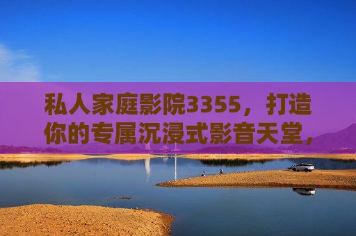 私人家庭影院3355,打造你的专属沉浸式影音天堂,私人家庭影院3355,专属沉浸式影音天堂 私人家庭影院3355,打造你的专属沉浸式影音天堂,私人家庭影院3355,专属沉浸式影音天堂