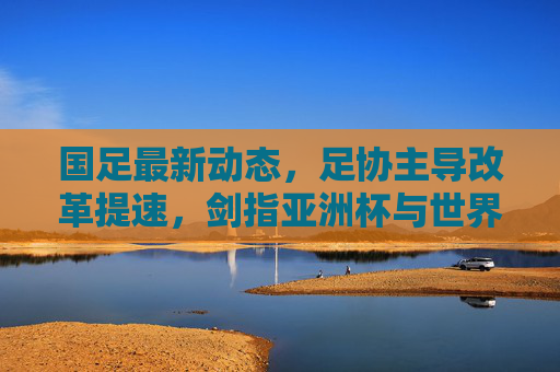 国足最新动态,足协主导改革提速,剑指亚洲杯与世界杯双线目标,足协主导改革提速 国足剑指亚洲杯世界杯双线目标 国足最新动态,足协主导改革提速,剑指亚洲杯与世界杯双线目标,足协主导改革提速 国足剑指亚洲杯世界杯双线目标
