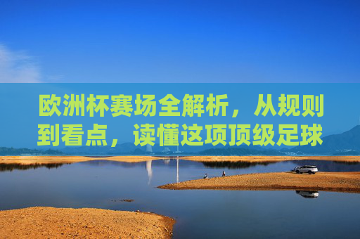 欧洲杯赛场全解析,从规则到看点,读懂这项顶级足球盛宴,欧洲杯全解析,规则、看点与顶级足球盛宴 欧洲杯赛场全解析,从规则到看点,读懂这项顶级足球盛宴,欧洲杯全解析,规则、看点与顶级足球盛宴