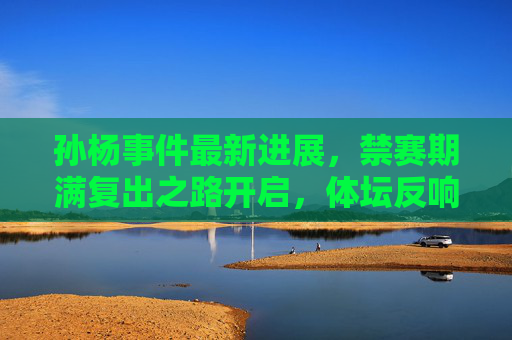 孙杨事件最新进展,禁赛期满复出之路开启,体坛反响与未来挑战,孙杨禁赛期满复出,体坛反响与未来挑战 孙杨事件最新进展,禁赛期满复出之路开启,体坛反响与未来挑战,孙杨禁赛期满复出,体坛反响与未来挑战