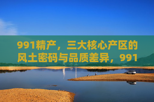 991精产,三大核心产区的风土密码与品质差异,991精产,三大核心产区的风土密码与品质差异 991精产,三大核心产区的风土密码与品质差异,991精产,三大核心产区的风土密码与品质差异