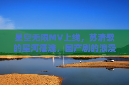 星空无限MV上线,苏清歌的星河征途,国产剧的浪漫叙事新篇 星空无限MV上线,苏清歌的星河征途,国产剧的浪漫叙事新篇