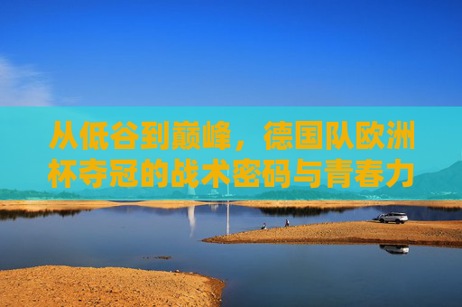 从低谷到巅峰,德国队欧洲杯夺冠的战术密码与青春力量,德国队欧洲杯夺冠,战术密码与青春力量的逆袭之路 从低谷到巅峰,德国队欧洲杯夺冠的战术密码与青春力量,德国队欧洲杯夺冠,战术密码与青春力量的逆袭之路