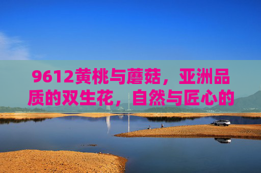 9612黄桃与蘑菇,亚洲品质的双生花,自然与匠心的协奏,9612黄桃与蘑菇,亚洲品质的双生协奏 9612黄桃与蘑菇,亚洲品质的双生花,自然与匠心的协奏,9612黄桃与蘑菇,亚洲品质的双生协奏