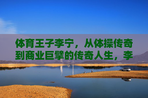 体育王子李宁,从体操传奇到商业巨擘的传奇人生,李宁,体操王子到商业巨擘的传奇人生 体育王子李宁,从体操传奇到商业巨擘的传奇人生,李宁,体操王子到商业巨擘的传奇人生
