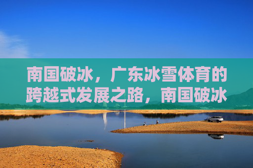 南国破冰,广东冰雪体育的跨越式发展之路,南国破冰,广东冰雪体育的跨越式发展 南国破冰,广东冰雪体育的跨越式发展之路,南国破冰,广东冰雪体育的跨越式发展