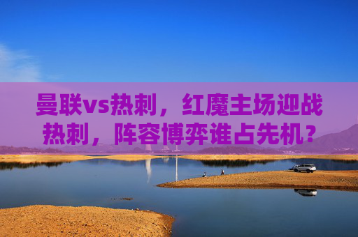 曼联vs热刺,红魔主场迎战热刺,阵容博弈谁占先机?曼联vs热刺,红魔主场,阵容博弈谁占先机? 曼联vs热刺,红魔主场迎战热刺,阵容博弈谁占先机?曼联vs热刺,红魔主场,阵容博弈谁占先机?
