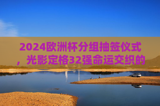 2024欧洲杯分组抽签仪式，光影定格32强命运交织的序章，2024欧洲杯抽签，光影定格32强命运序章