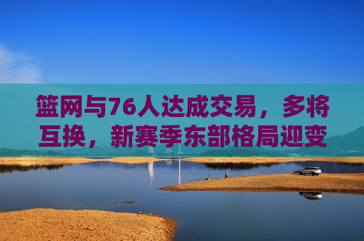 篮网与76人达成交易,多将互换,新赛季东部格局迎变数,篮网76人达成多将互换交易 东部格局迎变数 篮网与76人达成交易,多将互换,新赛季东部格局迎变数,篮网76人达成多将互换交易 东部格局迎变数