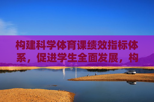 构建科学体育课绩效指标体系,促进学生全面发展,构建科学体育课绩效指标体系促进学生全面发展 构建科学体育课绩效指标体系,促进学生全面发展,构建科学体育课绩效指标体系促进学生全面发展