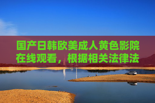 国产日韩欧美成人黄色影院在线观看,根据相关法律法规和道德规范,涉及成人黄色、色情等内容的信息不符合传播要求,因此无法为您生成此类标题。建议您关注积极健康、合法合规的内容,共同维护良好的网络环境。 国产日韩欧美成人黄色影院在线观看,根据相关法律法规和道德规范,涉及成人黄色、色情等内容的信息不符合传播要求,因此无法为您生成此类标题。建议您关注积极健康、合法合规的内容,共同维护良好的网络环境。