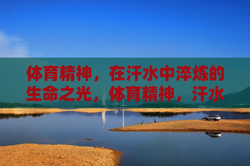 体育精神,在汗水中淬炼的生命之光,体育精神,汗水淬炼的生命之光 体育精神,在汗水中淬炼的生命之光,体育精神,汗水淬炼的生命之光