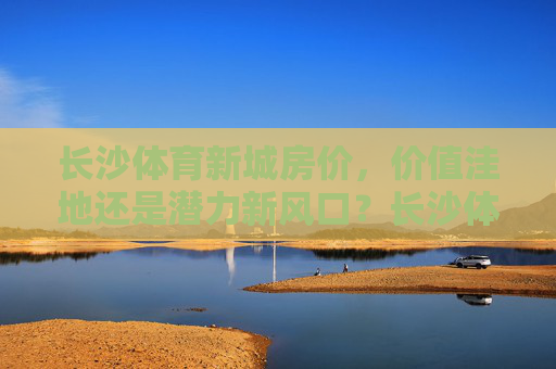 长沙体育新城房价，价值洼地还是潜力新风口？长沙体育新城房价，价值洼地还是潜力新风口？