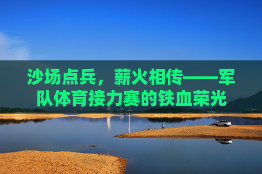 沙场点兵,薪火相传——军队体育接力赛的铁血荣光 沙场点兵,薪火相传——军队体育接力赛的铁血荣光
