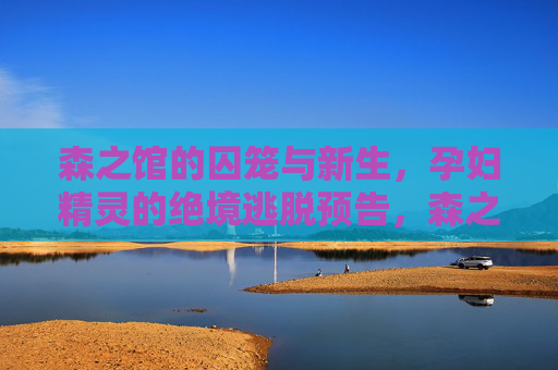 森之馆的囚笼与新生,孕妇精灵的绝境逃脱预告,森之馆囚笼,孕妇精灵的绝境重生 森之馆的囚笼与新生,孕妇精灵的绝境逃脱预告,森之馆囚笼,孕妇精灵的绝境重生