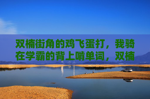 双楠街角的鸡飞蛋打,我骑在学霸的背上啃单词,双楠街角鸡飞蛋打,骑学霸背啃单词 双楠街角的鸡飞蛋打,我骑在学霸的背上啃单词,双楠街角鸡飞蛋打,骑学霸背啃单词
