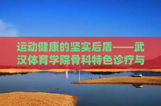运动健康的坚实后盾——武汉体育学院骨科特色诊疗与科研之路,运动健康的骨科后盾——武汉体育学院特色诊疗与科研之路 运动健康的坚实后盾——武汉体育学院骨科特色诊疗与科研之路,运动健康的骨科后盾——武汉体育学院特色诊疗与科研之路