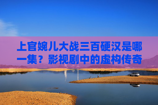 上官婉儿大战三百硬汉是哪一集？影视剧中的虚构传奇与历史真实的碰撞，上官婉儿大战三百硬汉，影视剧虚构传奇与历史真实的碰撞