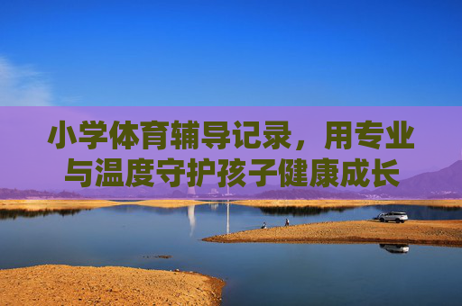 小学体育辅导记录,用专业与温度守护孩子健康成长 小学体育辅导记录,用专业与温度守护孩子健康成长