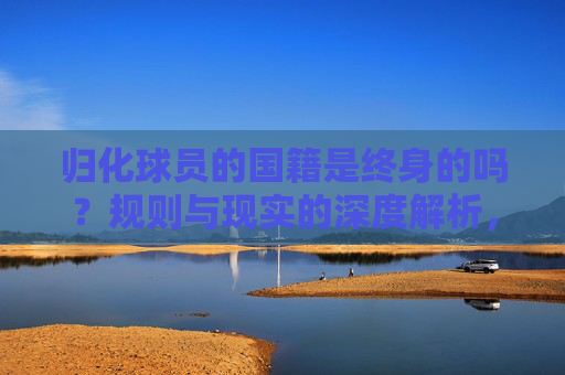 归化球员的国籍是终身的吗?规则与现实的深度解析,归化球员国籍终身性,规则与现实的深度解析 归化球员的国籍是终身的吗?规则与现实的深度解析,归化球员国籍终身性,规则与现实的深度解析