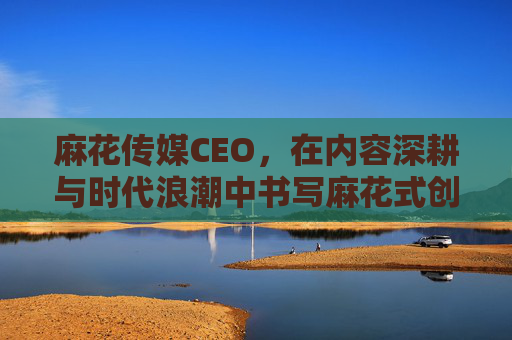麻花传媒CEO，在内容深耕与时代浪潮中书写麻花式创新，麻花传媒CEO，深耕内容浪潮，书写麻花式创新