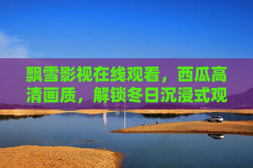 飘雪影视在线观看,西瓜高清画质,解锁冬日沉浸式观影新体验,飘雪影视西瓜高清画质,解锁冬日沉浸式观影新体验 飘雪影视在线观看,西瓜高清画质,解锁冬日沉浸式观影新体验,飘雪影视西瓜高清画质,解锁冬日沉浸式观影新体验