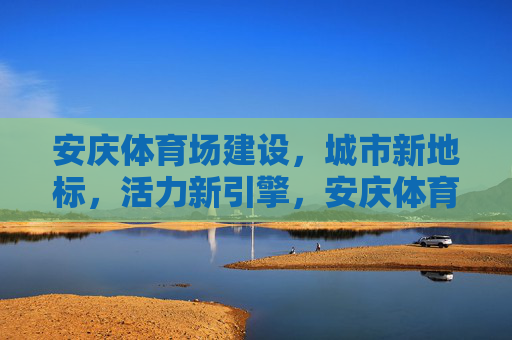 安庆体育场建设,城市新地标,活力新引擎,安庆体育场,城市新地标 活力新引擎 安庆体育场建设,城市新地标,活力新引擎,安庆体育场,城市新地标 活力新引擎