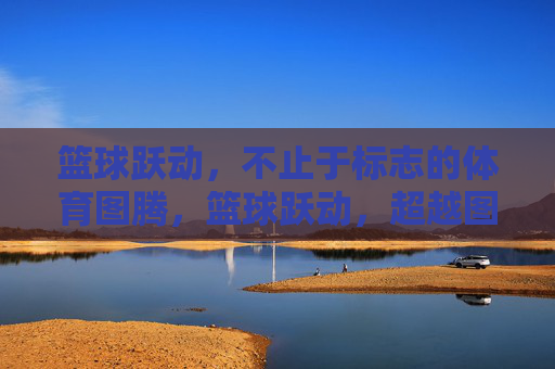 篮球跃动,不止于标志的体育图腾,篮球跃动,超越图腾的体育脉动 篮球跃动,不止于标志的体育图腾,篮球跃动,超越图腾的体育脉动