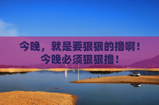 今晚，就是要狠狠的撸啊！今晚必须狠狠撸！