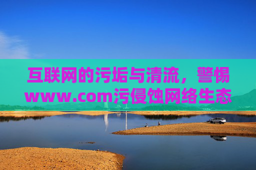 互联网的污垢与清流,警惕www.com污侵蚀网络生态,警惕网络污垢侵蚀互联网生态 互联网的污垢与清流,警惕www.com污侵蚀网络生态,警惕网络污垢侵蚀互联网生态