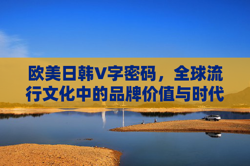 欧美日韩V字密码,全球流行文化中的品牌价值与时代共鸣,欧美日韩V字密码,全球流行文化中的品牌价值与时代共鸣 欧美日韩V字密码,全球流行文化中的品牌价值与时代共鸣,欧美日韩V字密码,全球流行文化中的品牌价值与时代共鸣