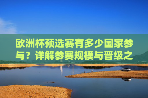 欧洲杯预选赛有多少国家参与？详解参赛规模与晋级之路，欧洲杯预选赛参赛规模与晋级之路详解