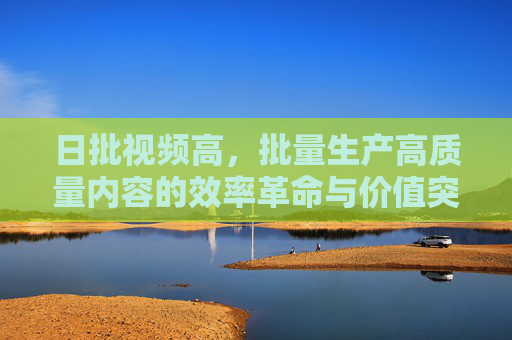 日批视频高，批量生产高质量内容的效率革命与价值突围，日产高质视频，批量生产的效率革命与价值突围