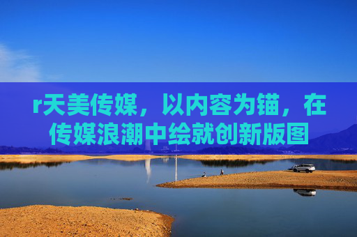 r天美传媒，以内容为锚，在传媒浪潮中绘就创新版图