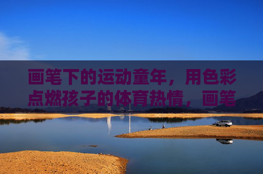 画笔下的运动童年,用色彩点燃孩子的体育热情,画笔绘运动,色彩燃童热 画笔下的运动童年,用色彩点燃孩子的体育热情,画笔绘运动,色彩燃童热