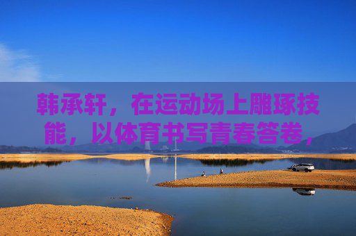 韩承轩，在运动场上雕琢技能，以体育书写青春答卷，运动场雕琢技能，体育书写青春答卷