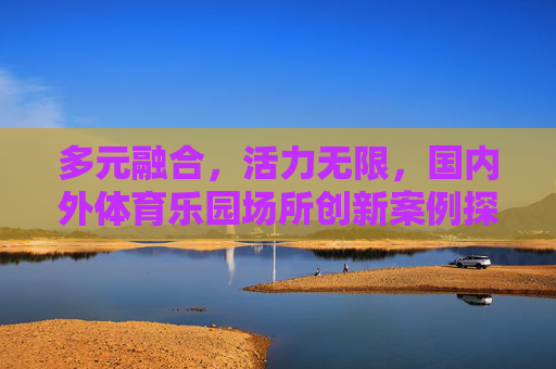 多元融合,活力无限,国内外体育乐园场所创新案例探析,国内外体育乐园多元融合与活力创新案例探析 多元融合,活力无限,国内外体育乐园场所创新案例探析,国内外体育乐园多元融合与活力创新案例探析