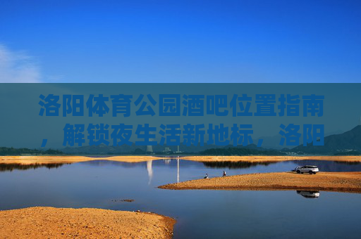 洛阳体育公园酒吧位置指南,解锁夜生活新地标,洛阳体育公园酒吧位置指南,解锁夜生活新地标 洛阳体育公园酒吧位置指南,解锁夜生活新地标,洛阳体育公园酒吧位置指南,解锁夜生活新地标