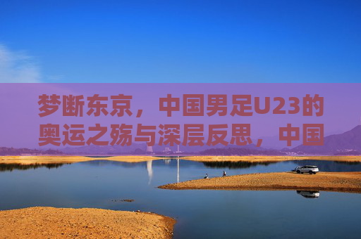 梦断东京,中国男足U23的奥运之殇与深层反思,中国男足U23梦断东京,奥运之殇与深层反思 梦断东京,中国男足U23的奥运之殇与深层反思,中国男足U23梦断东京,奥运之殇与深层反思