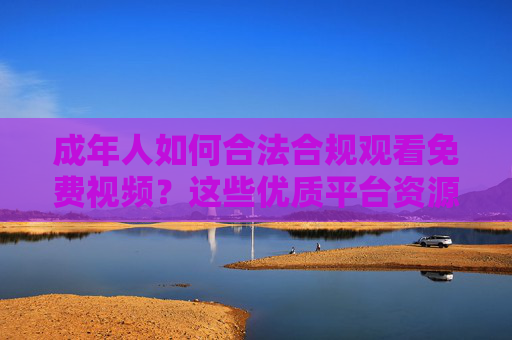 成年人如何合法合规观看免费视频?这些优质平台资源推荐,成年人合法合规免费视频平台推荐 成年人如何合法合规观看免费视频?这些优质平台资源推荐,成年人合法合规免费视频平台推荐
