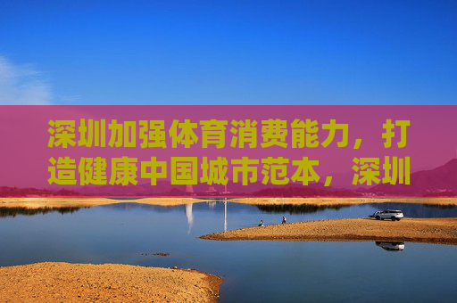 深圳加强体育消费能力,打造健康中国城市范本,深圳提升体育消费能力 打造健康中国城市范本 深圳加强体育消费能力,打造健康中国城市范本,深圳提升体育消费能力 打造健康中国城市范本