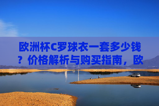 欧洲杯C罗球衣一套多少钱?价格解析与购买指南,欧洲杯C罗球衣价格与购买指南 欧洲杯C罗球衣一套多少钱?价格解析与购买指南,欧洲杯C罗球衣价格与购买指南