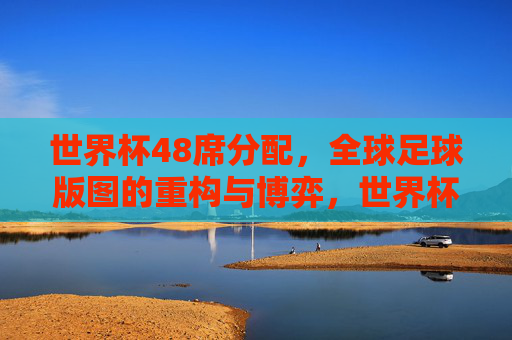 世界杯48席分配,全球足球版图的重构与博弈,世界杯48席分配,全球足球版图重构与博弈 世界杯48席分配,全球足球版图的重构与博弈,世界杯48席分配,全球足球版图重构与博弈