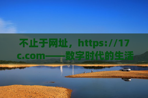 不止于网址,https://17 c.com——数字时代的生活与工作新入口 不止于网址,https://17 c.com——数字时代的生活与工作新入口