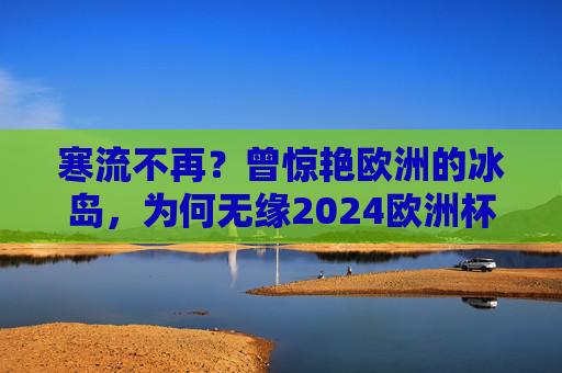 寒流不再？曾惊艳欧洲的冰岛，为何无缘2024欧洲杯？曾惊艳欧洲的冰岛，为何无缘2024欧洲杯？