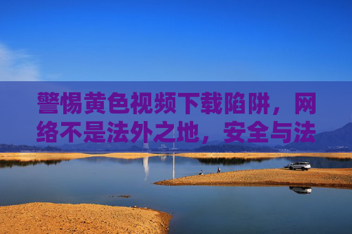 警惕黄色视频下载陷阱,网络不是法外之地,安全与法律红线不可越,警惕黄色视频下载陷阱,网络法律安全红线不可越 警惕黄色视频下载陷阱,网络不是法外之地,安全与法律红线不可越,警惕黄色视频下载陷阱,网络法律安全红线不可越