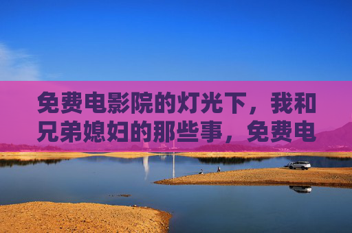 免费电影院的灯光下,我和兄弟媳妇的那些事,免费电影院灯光下,我和兄弟媳妇的那些事 免费电影院的灯光下,我和兄弟媳妇的那些事,免费电影院灯光下,我和兄弟媳妇的那些事