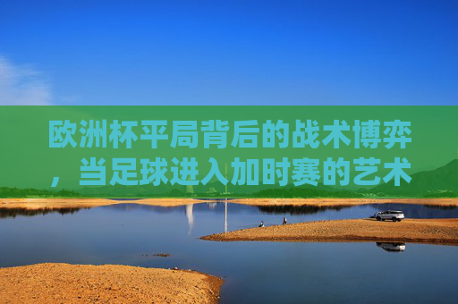 欧洲杯平局背后的战术博弈,当足球进入加时赛的艺术 欧洲杯平局背后的战术博弈,当足球进入加时赛的艺术